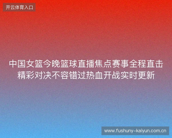 中国女篮今晚篮球直播焦点赛事全程直击精彩对决不容错过热血开战实时更新