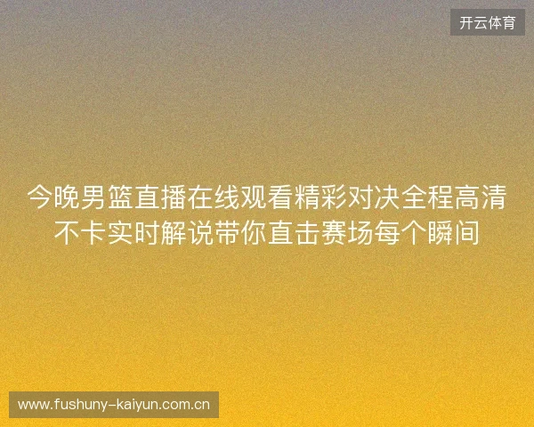 今晚男篮直播在线观看精彩对决全程高清不卡实时解说带你直击赛场每个瞬间