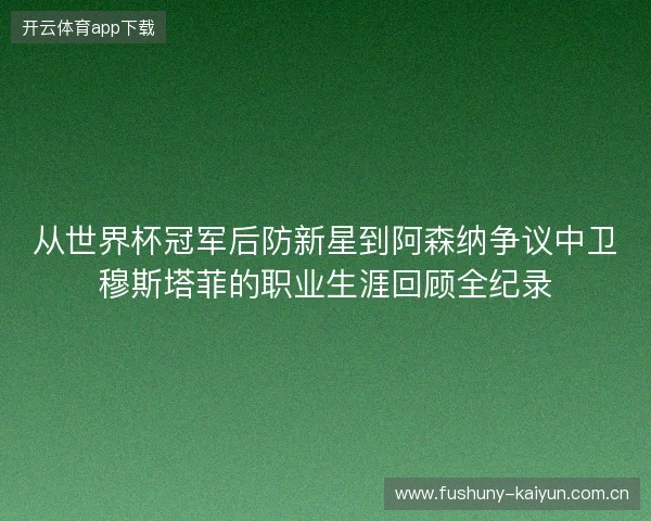 从世界杯冠军后防新星到阿森纳争议中卫穆斯塔菲的职业生涯回顾全纪录 从世界杯冠军后防新星到阿森纳争议中卫穆斯塔菲的职业生涯回顾全纪录