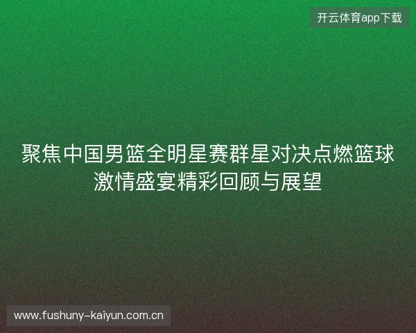 聚焦中国男篮全明星赛群星对决点燃篮球激情盛宴精彩回顾与展望 聚焦中国男篮全明星赛群星对决点燃篮球激情盛宴精彩回顾与展望