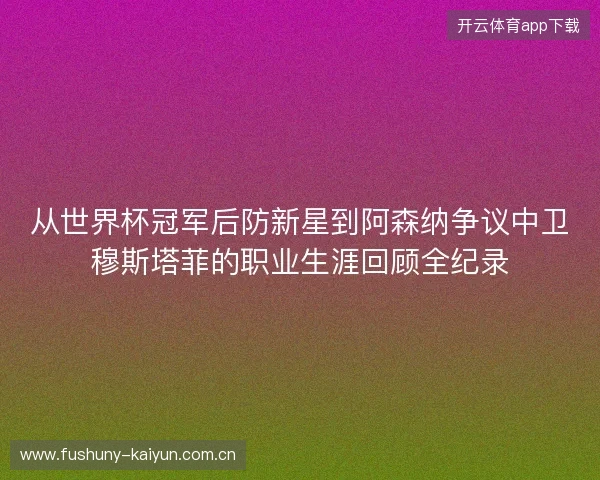 从世界杯冠军后防新星到阿森纳争议中卫穆斯塔菲的职业生涯回顾全纪录 从世界杯冠军后防新星到阿森纳争议中卫穆斯塔菲的职业生涯回顾全纪录