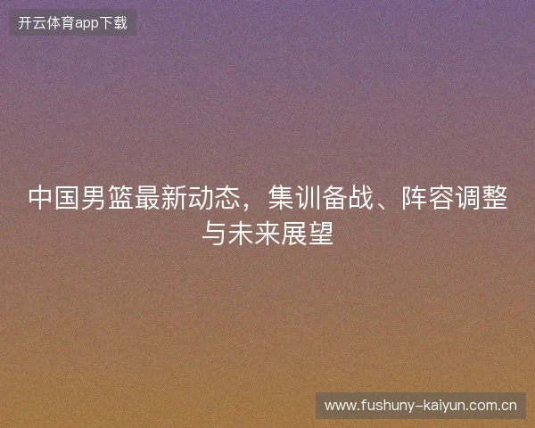 中国男篮最新动态,集训备战、阵容调整与未来展望 中国男篮最新动态,集训备战、阵容调整与未来展望