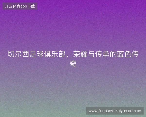 切尔西足球俱乐部，荣耀与传承的蓝色传奇